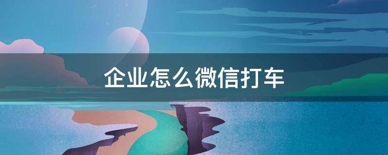 企业怎么微信打车 企业微信如何打车