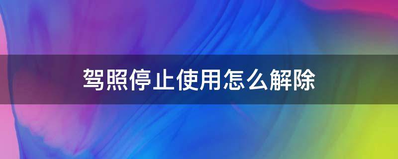 驾照停止使用怎么解除（驾驶证停止使用怎么回事）