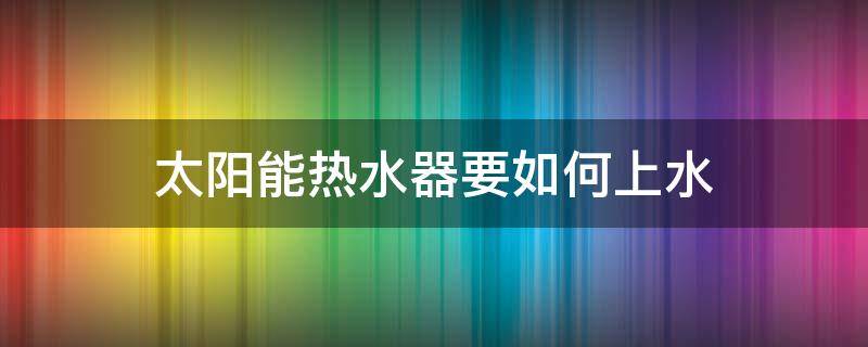 太阳能热水器要如何上水 太阳能热水器如何上水的