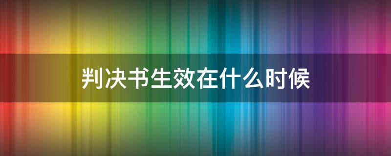 判决书生效在什么时候 判决书什么时候开始生效