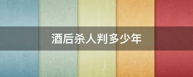 酒后杀人判多少年（酒后打死人判多少年）