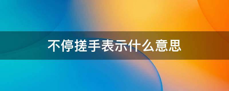 不停搓手表示什么意思 手搓啥意思