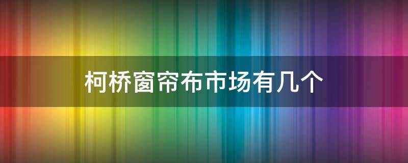 柯桥窗帘布市场有几个（柯桥窗帘布市场有几个店）