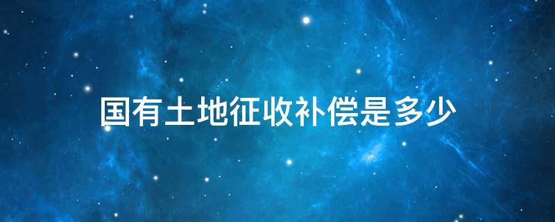 国有土地征收补偿是多少 国家征收土地补偿标准是多少