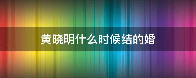 黄晓明什么时候结的婚 黄晓明啥时候结的婚