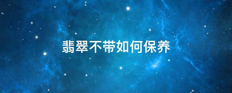 翡翠不带如何保养 翡翠不带了如何保养