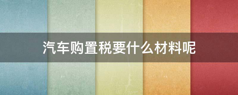 汽车购置税要什么材料呢（汽车购置税需要哪些材料）