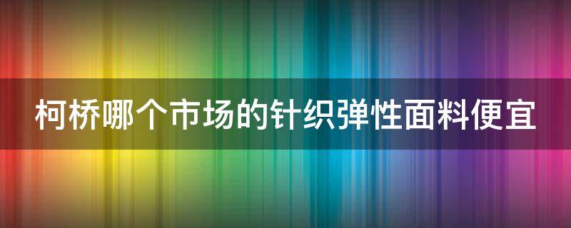 柯桥哪个市场的针织弹性面料便宜 柯桥针织布料市场