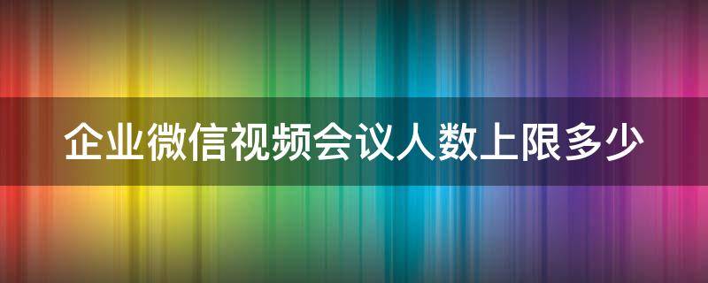 企业微信视频会议人数上限多少（企业微信会议视频最多几个人）