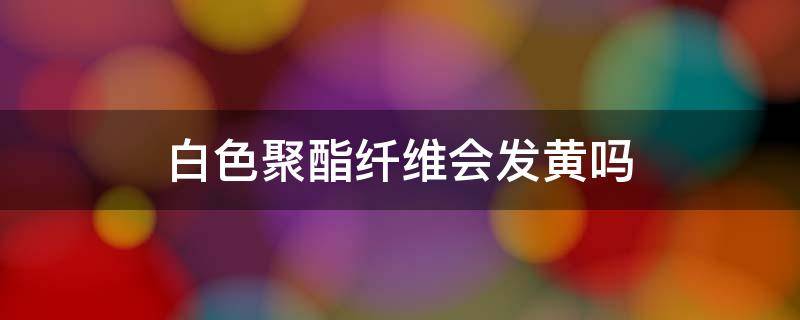 白色聚酯纤维会发黄吗 聚酯纤维 发黄