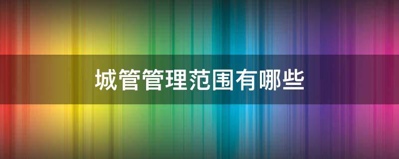 城管管理范围有哪些（城管管哪些范围）