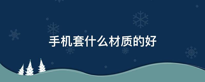 手机套什么材质的好 什么材质的手机壳比较好