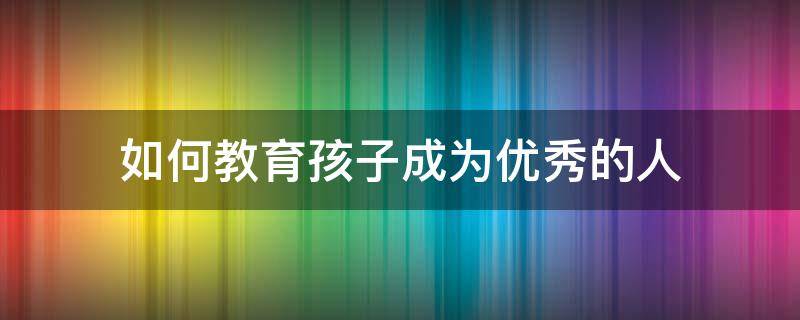 如何教育孩子成为优秀的人 怎样教育小孩子成为一个优秀的人
