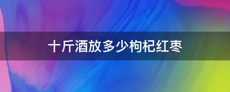 十斤酒放多少枸杞红枣（十斤酒放多少枸杞红枣和冰糖）