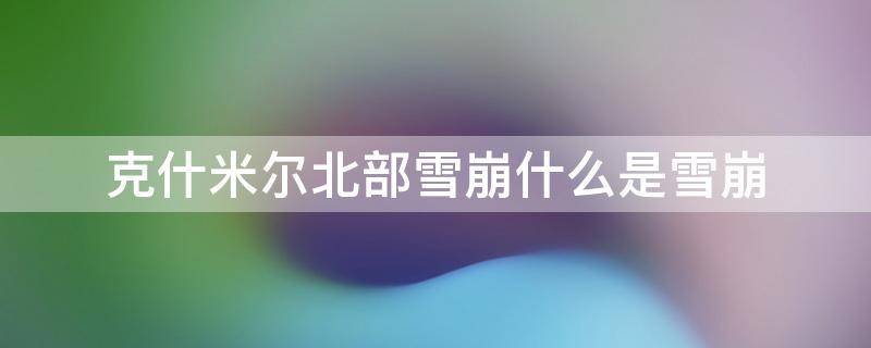 克什米尔北部雪崩什么是雪崩 克什米尔下雪吗