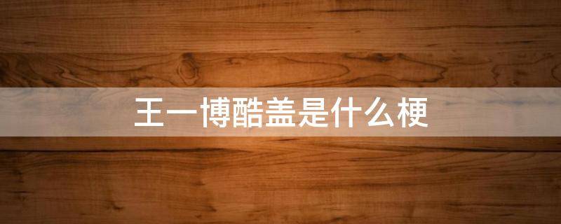 王一博酷盖是什么梗 王一博为什么被叫酷盖