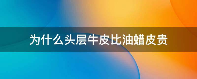 为什么头层牛皮比油蜡皮贵（油蜡牛皮耐用还是头层牛皮耐用）