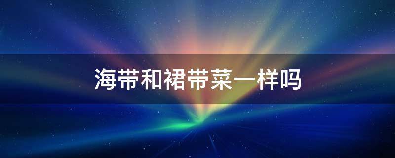 海带和裙带菜一样吗 裙带菜与海带一样吗