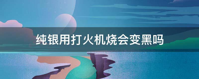 纯银用打火机烧会变黑吗 纯银打火机发黑