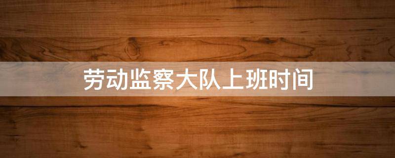 劳动监察大队上班时间（包河区劳动监察大队上班时间）