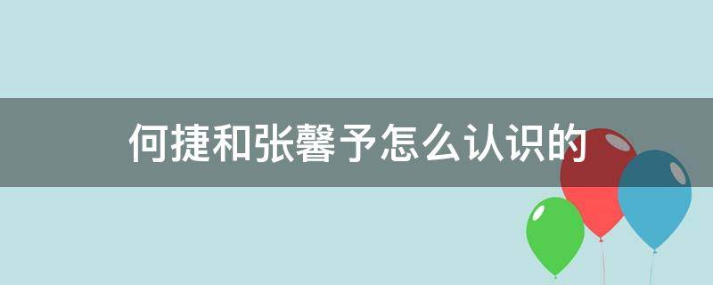 何捷和张馨予怎么认识的（张馨予和何捷的互动交往）