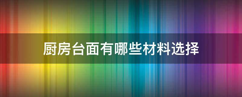 厨房台面有哪些材料选择 厨房台面选什么材料好