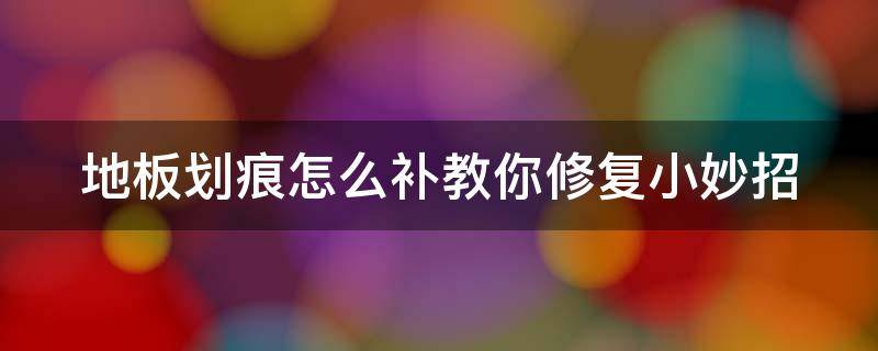 地板划痕怎么补教你修复小妙招（地板划痕怎么补教你修复小妙招视频）