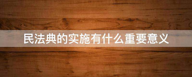 民法典的实施有什么重要意义 《民法典》颁布实施的重要意义