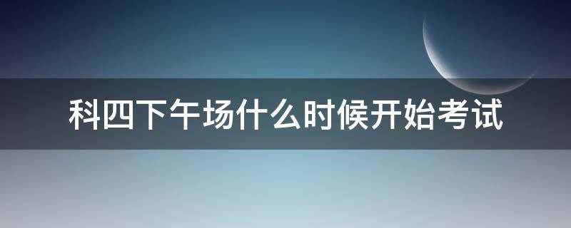 科四下午场什么时候开始考试 科四上午场考试时间什么时候结束