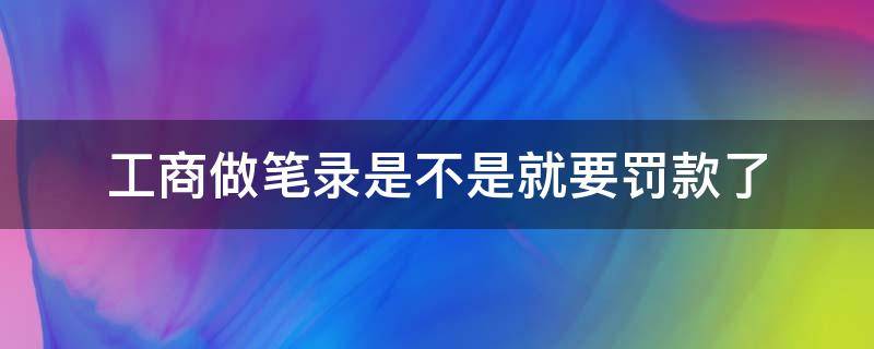 工商做笔录是不是就要罚款了 工商询问笔录就罚款吗