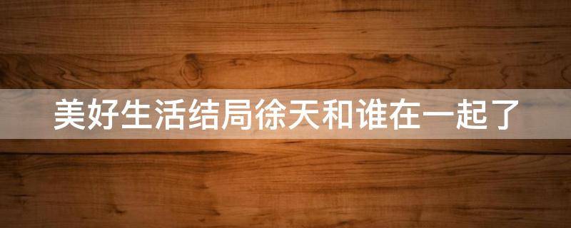美好生活结局徐天和谁在一起了 美好生活大结局徐天只能活12年