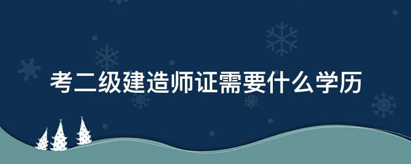 考二级建造师证需要什么学历 二级建造师证需要啥学历