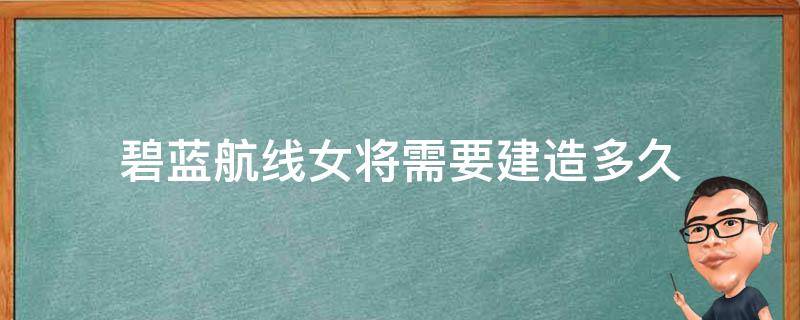 碧蓝航线女将需要建造多久（碧蓝航线改造完成要多少级）