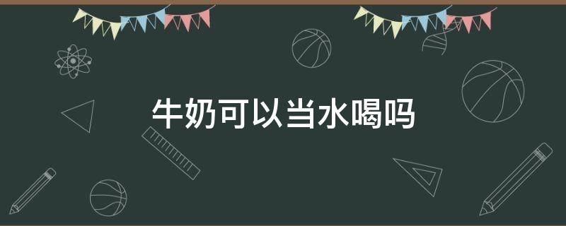 牛奶可以当水喝吗（牛奶可以当水喝吗?每天10瓶）