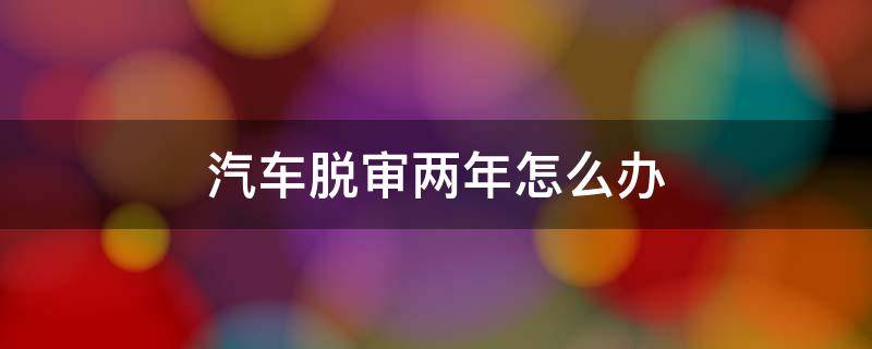 汽车脱审两年怎么办 汽车年审脱审2年怎么办