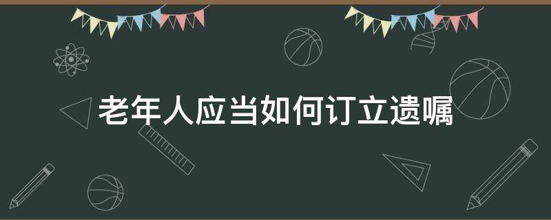 老年人应当如何订立遗嘱（老年人写遗嘱需要什么条件）