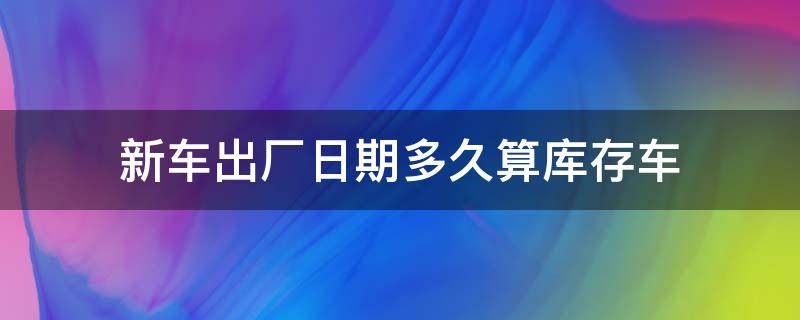 新车出厂日期多久算库存车（一般新车生产出来多久算库存车）