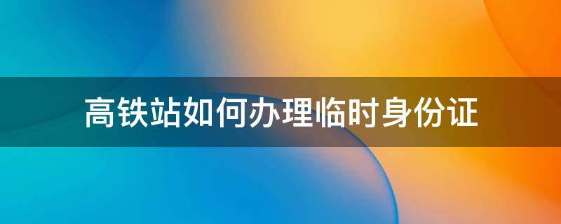 高铁站如何办理临时身份证（高铁站办理临时身份证怎么办理）