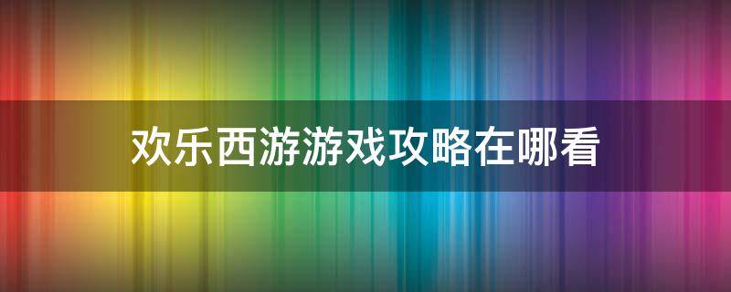 欢乐西游游戏攻略在哪看（开心西游攻略）