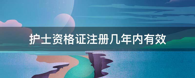 护士资格证注册几年内有效（护士资格证注册几年内有效每个地区不一样吗）