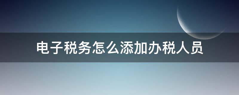 电子税务怎么添加办税人员（电子税务局里如何增加办税人员）