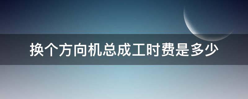 换个方向机总成工时费是多少 换方向机工时多少钱