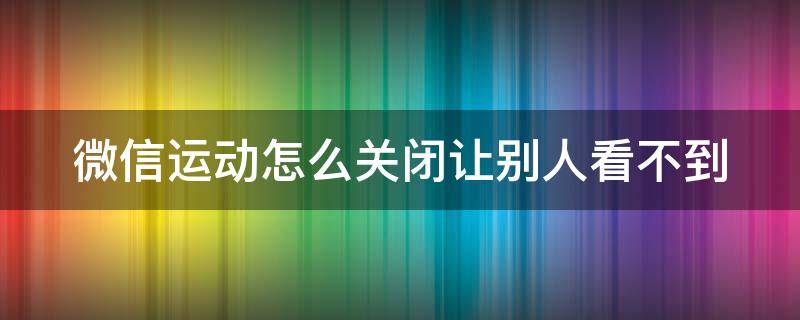 微信运动怎么关闭让别人看不到（微信运动怎么暂时关闭不让朋友看）