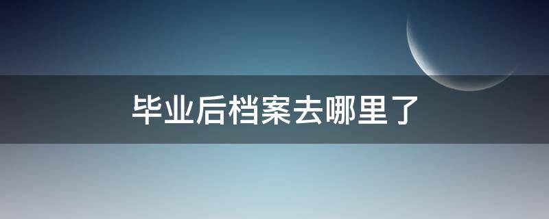 毕业后档案去哪里了 大学毕业后档案去哪里了