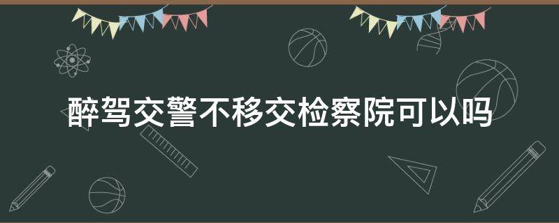 醉驾交警不移交检察院可以吗 醉驾什么情况下不移交检察院