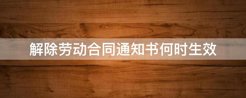 解除劳动合同通知书何时生效 解除劳动合同通知书有何效力