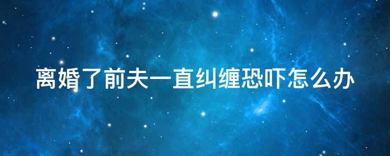 离婚了前夫一直纠缠恐吓怎么办 如果离婚后前夫一直威胁骚扰怎么办