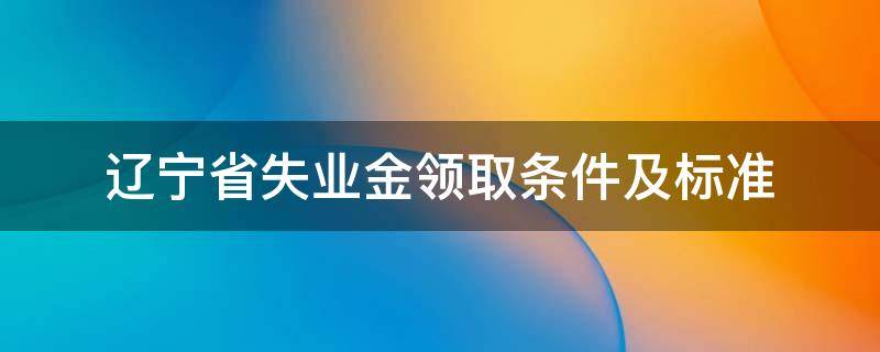 辽宁省失业金领取条件及标准（辽宁失业保险领取标准）