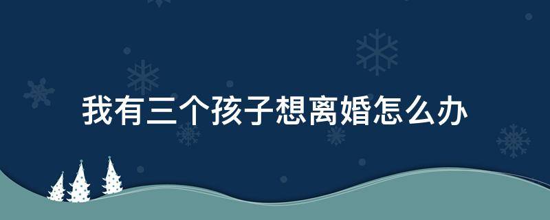 我有三个孩子想离婚怎么办 我有三个孩子想离婚怎么办孩子会怎么分