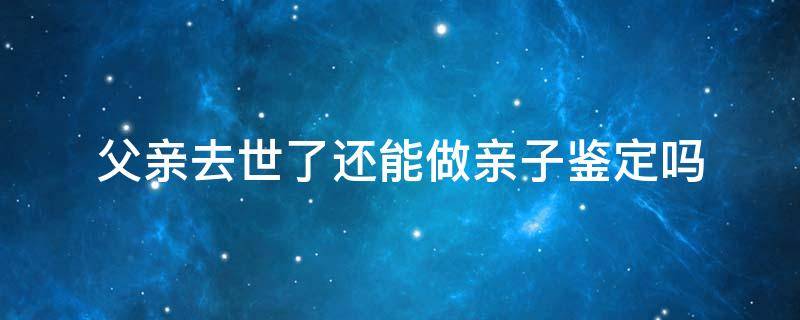 父亲去世了还能做亲子鉴定吗（父亲过世兄弟可以做亲子鉴定吗）